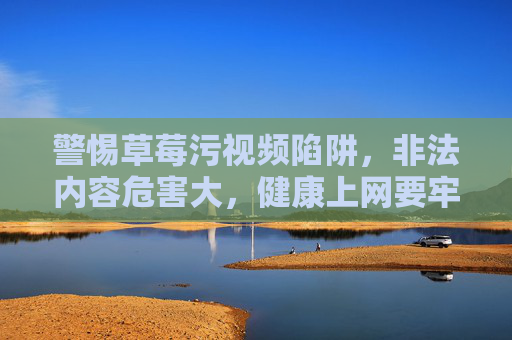 警惕草莓污视频陷阱,非法内容危害大,健康上网要牢记,警惕草莓污视频非法陷阱,健康上网远离危害 警惕草莓污视频陷阱,非法内容危害大,健康上网要牢记,警惕草莓污视频非法陷阱,健康上网远离危害