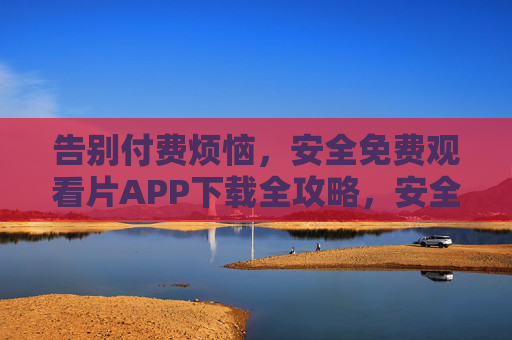 告别付费烦恼,安全免费观看片APP下载全攻略,安全免费观影APP下载全攻略 告别付费烦恼,安全免费观看片APP下载全攻略,安全免费观影APP下载全攻略