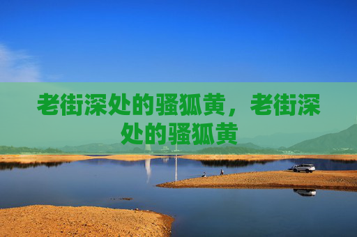 老街深处的骚狐黄,老街深处的骚狐黄 老街深处的骚狐黄,老街深处的骚狐黄