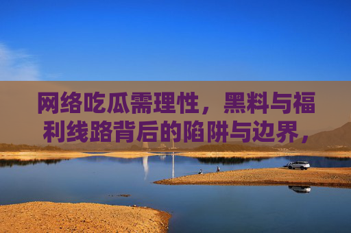 网络吃瓜需理性,黑料与福利线路背后的陷阱与边界,网络吃瓜需理性,警惕黑料与福利线路的陷阱与边界 网络吃瓜需理性,黑料与福利线路背后的陷阱与边界,网络吃瓜需理性,警惕黑料与福利线路的陷阱与边界