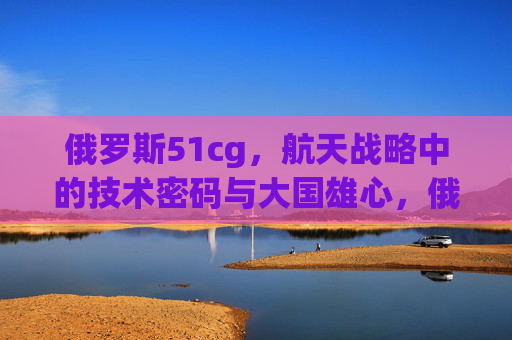 俄罗斯51cg,航天战略中的技术密码与大国雄心,俄罗斯51cg,航天战略的技术密码与大国雄心 俄罗斯51cg,航天战略中的技术密码与大国雄心,俄罗斯51cg,航天战略的技术密码与大国雄心