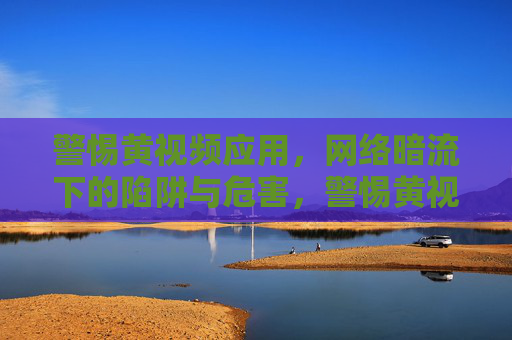 警惕黄视频应用,网络暗流下的陷阱与危害,警惕黄视频应用,网络暗流陷阱与危害 警惕黄视频应用,网络暗流下的陷阱与危害,警惕黄视频应用,网络暗流陷阱与危害