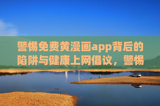 警惕免费黄漫画app背后的陷阱与健康上网倡议,警惕免费黄漫画app陷阱,倡导健康上网 警惕免费黄漫画app背后的陷阱与健康上网倡议,警惕免费黄漫画app陷阱,倡导健康上网