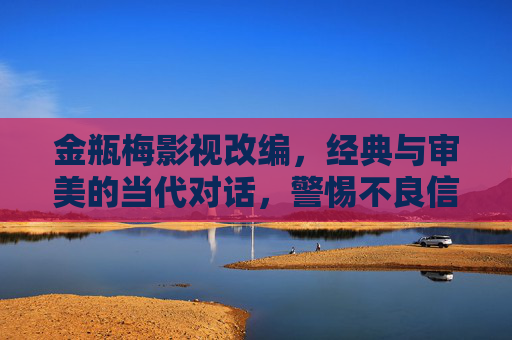 金瓶梅影视改编,经典与审美的当代对话,警惕不良信息陷阱 金瓶梅影视改编,经典与审美的当代对话,警惕不良信息陷阱