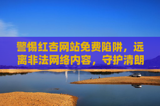 警惕红杏网站免费陷阱,远离非法网络内容,守护清朗网络空间 警惕红杏网站免费陷阱,远离非法网络内容,守护清朗网络空间