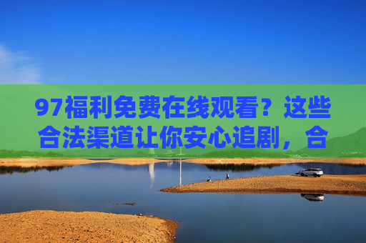 97福利免费在线观看?这些合法渠道让你安心追剧,合法渠道免费看剧,安心追剧有保障 97福利免费在线观看?这些合法渠道让你安心追剧,合法渠道免费看剧,安心追剧有保障