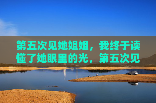 第五次见她姐姐,我终于读懂了她眼里的光,第五次见她姐姐,我终于读懂了她眼里的光 第五次见她姐姐,我终于读懂了她眼里的光,第五次见她姐姐,我终于读懂了她眼里的光