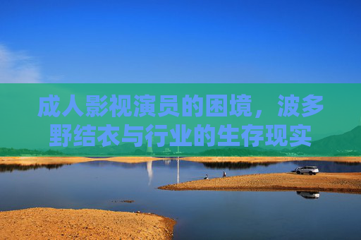成人影视演员的困境,波多野结衣与行业的生存现实 成人影视演员的困境,波多野结衣与行业的生存现实
