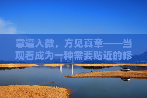 靠逼入微,方见真章——当观看成为一种需要贴近的修行,贴近观看,方见真章 靠逼入微,方见真章——当观看成为一种需要贴近的修行,贴近观看,方见真章