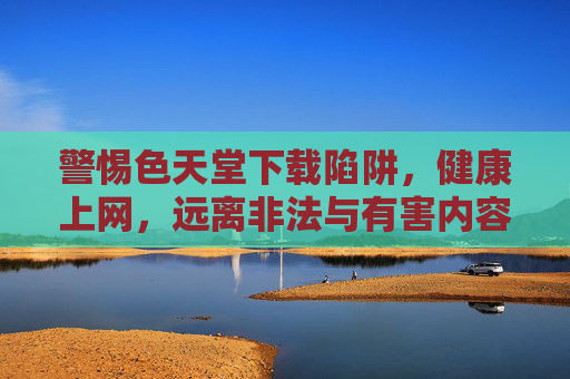警惕色天堂下载陷阱，健康上网，远离非法与有害内容，警惕色天堂下载陷阱，健康上网远离非法有害内容
