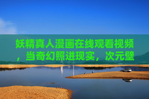 妖精真人漫画在线观看视频,当奇幻照进现实,次元壁外的妖物人间,奇幻照进现实,次元壁外的妖精真人 妖精真人漫画在线观看视频,当奇幻照进现实,次元壁外的妖物人间,奇幻照进现实,次元壁外的妖精真人