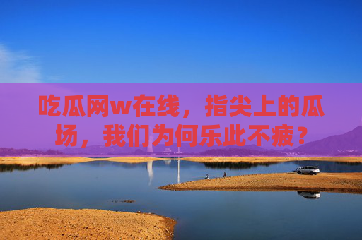 吃瓜网w在线，指尖上的瓜场，我们为何乐此不疲？