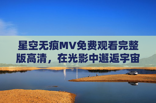 星空无痕MV免费观看完整版高清,在光影中邂逅宇宙的诗意与内心的宁静,光影邂逅宇宙诗意,星空无痕MV完整版高清免费观看 星空无痕MV免费观看完整版高清,在光影中邂逅宇宙的诗意与内心的宁静,光影邂逅宇宙诗意,星空无痕MV完整版高清免费观看