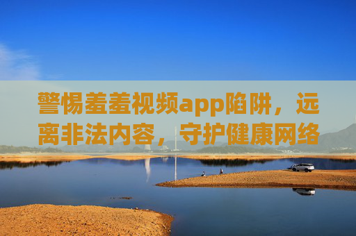 警惕羞羞视频app陷阱,远离非法内容,守护健康网络生活,远离羞羞视频app非法陷阱,守护清朗网络 警惕羞羞视频app陷阱,远离非法内容,守护健康网络生活,远离羞羞视频app非法陷阱,守护清朗网络