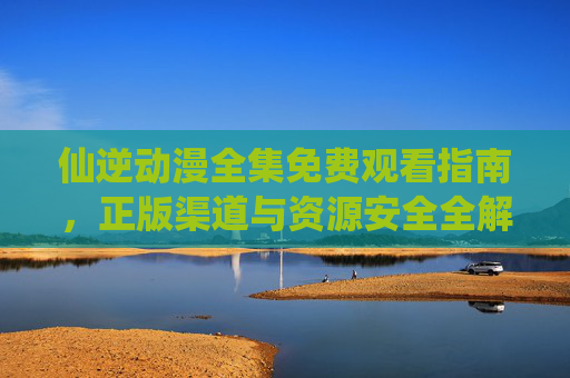 仙逆动漫全集免费观看指南,正版渠道与资源安全全解析,仙逆动漫全集免费观看指南,正版渠道与资源安全全解析 仙逆动漫全集免费观看指南,正版渠道与资源安全全解析,仙逆动漫全集免费观看指南,正版渠道与资源安全全解析