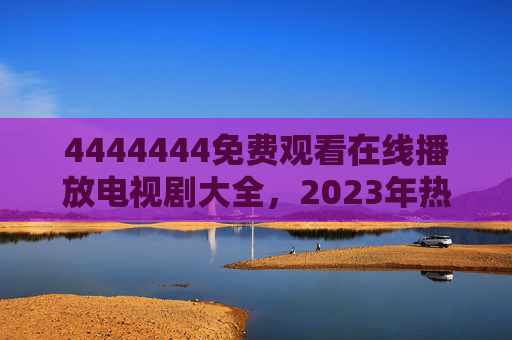 4444444免费观看在线播放电视剧大全，2023年热门剧集更新全攻略，2023年热门剧集免费观看更新全攻略