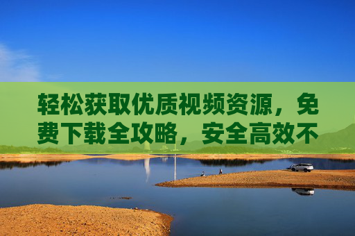 轻松获取优质视频资源，免费下载全攻略，安全高效不踩坑，免费下载优质视频全攻略，轻松安全高效不踩坑