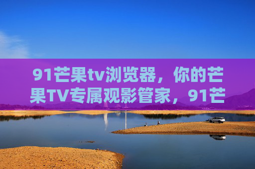 91芒果tv浏览器,你的芒果TV专属观影管家,91芒果TV浏览器,你的专属观影管家 91芒果tv浏览器,你的芒果TV专属观影管家,91芒果TV浏览器,你的专属观影管家