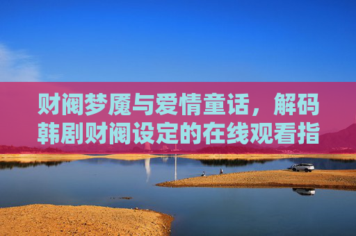 财阀梦魇与爱情童话,解码韩剧财阀设定的在线观看指南,解码韩剧财阀设定,梦魇与童话的观看指南 财阀梦魇与爱情童话,解码韩剧财阀设定的在线观看指南,解码韩剧财阀设定,梦魇与童话的观看指南