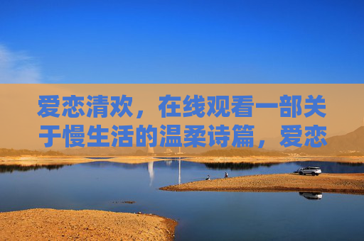 爱恋清欢，在线观看一部关于慢生活的温柔诗篇，爱恋清欢，慢生活的温柔诗篇