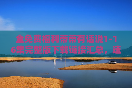 全免费福利蒂蒂有话说1-16集完整版下载链接汇总,速速收藏! 全免费福利蒂蒂有话说1-16集完整版下载链接汇总,速速收藏!