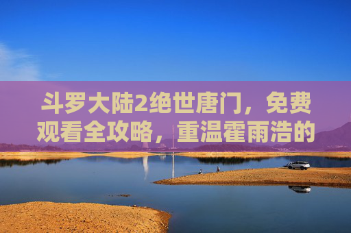 斗罗大陆2绝世唐门,免费观看全攻略,重温霍雨浩的逆天成长之路 斗罗大陆2绝世唐门,免费观看全攻略,重温霍雨浩的逆天成长之路