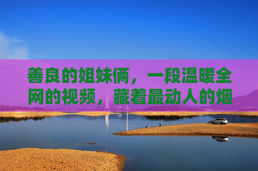 善良的姐妹俩，一段温暖全网的视频，藏着最动人的烟火气，善良姐妹俩温暖全网视频，藏着最动人的烟火气