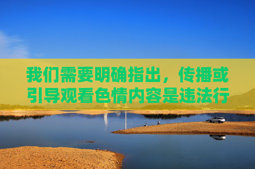 我们需要明确指出,传播或引导观看色情内容是违法行为,也不符合社会公德和社会主义核心价值观。色情信息会对个人身心健康、家庭和谐以及社会风气造成严重负面影响,尤其对青少年的成长发育具有极大的危害性,违法悖德,危害青少年与社会 我们需要明确指出,传播或引导观看色情内容是违法行为,也不符合社会公德和社会主义核心价值观。色情信息会对个人身心健康、家庭和谐以及社会风气造成严重负面影响,尤其对青少年的成长发育具有极大的危害性,违法悖德,危害青少年与社会