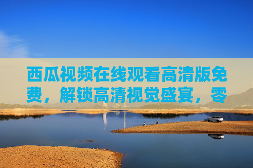 西瓜视频在线观看高清版免费,解锁高清视觉盛宴,零门槛畅享海量内容,西瓜视频高清免费在线,畅享海量视觉盛宴 西瓜视频在线观看高清版免费,解锁高清视觉盛宴,零门槛畅享海量内容,西瓜视频高清免费在线,畅享海量视觉盛宴