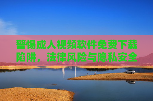 警惕成人视频软件免费下载陷阱,法律风险与隐私安全双重警示,警惕成人视频软件免费下载陷阱,法律风险与隐私安全双重警示 警惕成人视频软件免费下载陷阱,法律风险与隐私安全双重警示,警惕成人视频软件免费下载陷阱,法律风险与隐私安全双重警示
