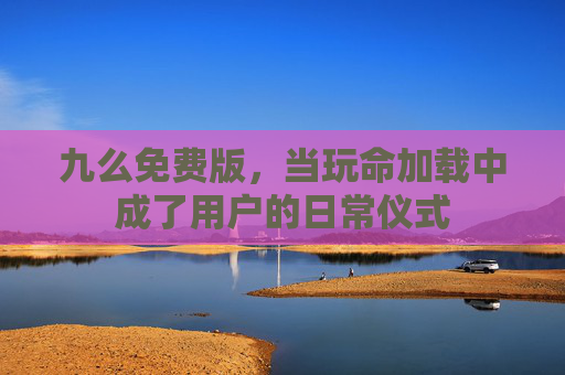 九么免费版,当玩命加载中成了用户的日常仪式 九么免费版,当玩命加载中成了用户的日常仪式
