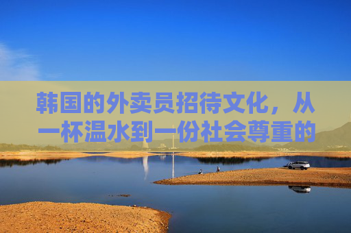 韩国的外卖员招待文化,从一杯温水到一份社会尊重的完整图景,韩国外卖员招待文化,从一杯温水到社会尊重的完整图景 韩国的外卖员招待文化,从一杯温水到一份社会尊重的完整图景,韩国外卖员招待文化,从一杯温水到社会尊重的完整图景