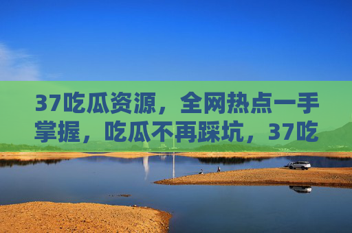 37吃瓜资源，全网热点一手掌握，吃瓜不再踩坑，37吃瓜资源，全网热点一手掌握，吃瓜不再踩坑