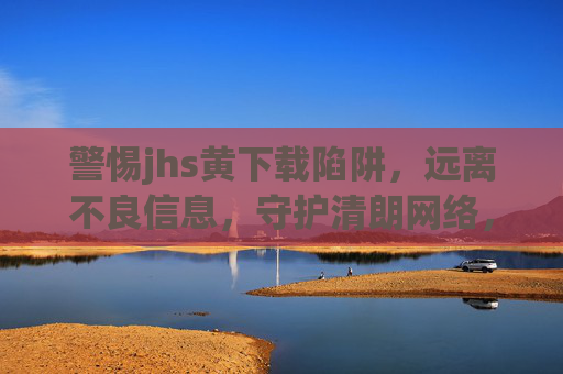 警惕jhs黄下载陷阱，远离不良信息，守护清朗网络，警惕黄下载陷阱，远离不良信息守护清朗网络