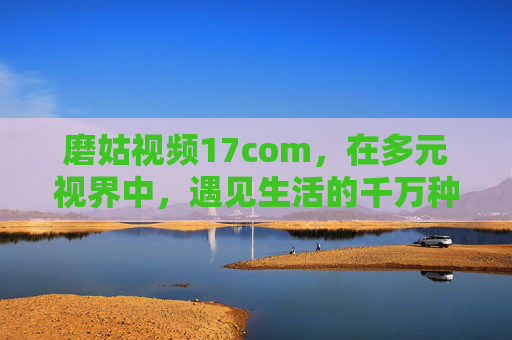 磨姑视频17com,在多元视界中,遇见生活的千万种可能,磨姑视频17com,多元视界,遇见生活的千万种可能 磨姑视频17com,在多元视界中,遇见生活的千万种可能,磨姑视频17com,多元视界,遇见生活的千万种可能