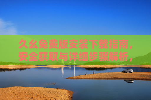 久幺免费版安装下载指南，安全获取与详细步骤解析，久幺免费版安装下载安全指南与步骤详解