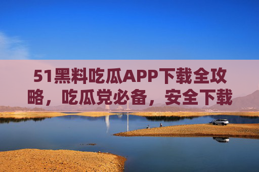 51黑料吃瓜APP下载全攻略，吃瓜党必备，安全下载避坑指南，51黑料吃瓜APP下载全攻略，吃瓜党必备安全避坑指南