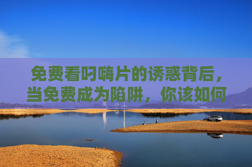 免费看叼嗨片的诱惑背后，当免费成为陷阱，你该如何守住底线？免费陷阱，看叼嗨片的诱惑与底线坚守