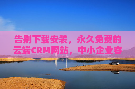 告别下载安装，永久免费的云端CRM网站，中小企业客户管理新选择，永久免费免安装云端CRM，中小企业客户管理新选择