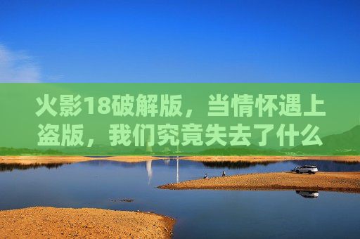 火影18破解版,当情怀遇上盗版,我们究竟失去了什么?火影18破解版,情怀遇上盗版,我们失去了什么? 火影18破解版,当情怀遇上盗版,我们究竟失去了什么?火影18破解版,情怀遇上盗版,我们失去了什么?