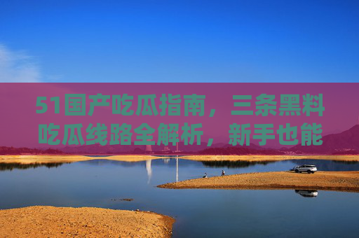 51国产吃瓜指南,三条黑料吃瓜线路全解析,新手也能秒变吃瓜老司机,51国产吃瓜指南,三条黑料线路全解析,新手秒变老司机 51国产吃瓜指南,三条黑料吃瓜线路全解析,新手也能秒变吃瓜老司机,51国产吃瓜指南,三条黑料线路全解析,新手秒变老司机