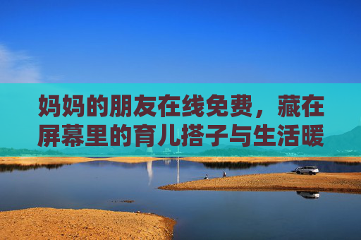 妈妈的朋友在线免费,藏在屏幕里的育儿搭子与生活暖流,育儿搭子在线,藏在屏幕里的生活暖流 妈妈的朋友在线免费,藏在屏幕里的育儿搭子与生活暖流,育儿搭子在线,藏在屏幕里的生活暖流
