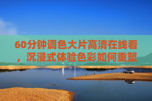 60分钟调色大片高清在线看,沉浸式体验色彩如何重塑影像叙事,沉浸式调色大片,60分钟见证色彩重塑影像叙事 60分钟调色大片高清在线看,沉浸式体验色彩如何重塑影像叙事,沉浸式调色大片,60分钟见证色彩重塑影像叙事