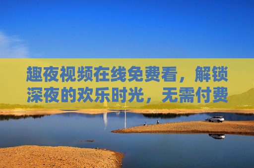 趣夜视频在线免费看,解锁深夜的欢乐时光,无需付费畅享优质内容,趣夜视频免费看,解锁深夜欢乐时光 趣夜视频在线免费看,解锁深夜的欢乐时光,无需付费畅享优质内容,趣夜视频免费看,解锁深夜欢乐时光