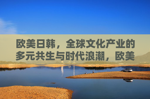 欧美日韩，全球文化产业的多元共生与时代浪潮，欧美日韩，全球文化产业的多元共生与时代浪潮