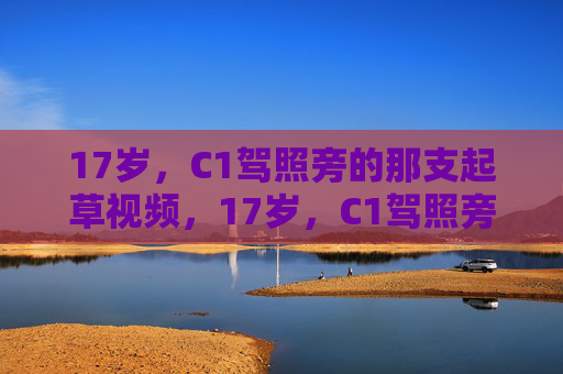 17岁,C1驾照旁的那支起草视频,17岁,C1驾照旁的起草视频,青春初驾记 17岁,C1驾照旁的那支起草视频,17岁,C1驾照旁的起草视频,青春初驾记