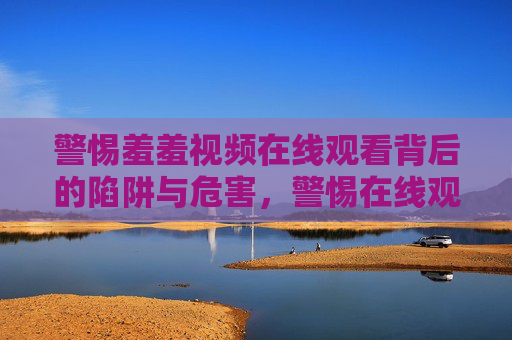警惕羞羞视频在线观看背后的陷阱与危害,警惕在线观看羞羞视频的陷阱与危害 警惕羞羞视频在线观看背后的陷阱与危害,警惕在线观看羞羞视频的陷阱与危害