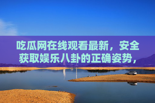 吃瓜网在线观看最新,安全获取娱乐八卦的正确姿势,吃瓜网,安全获取最新娱乐八卦的正确姿势 吃瓜网在线观看最新,安全获取娱乐八卦的正确姿势,吃瓜网,安全获取最新娱乐八卦的正确姿势