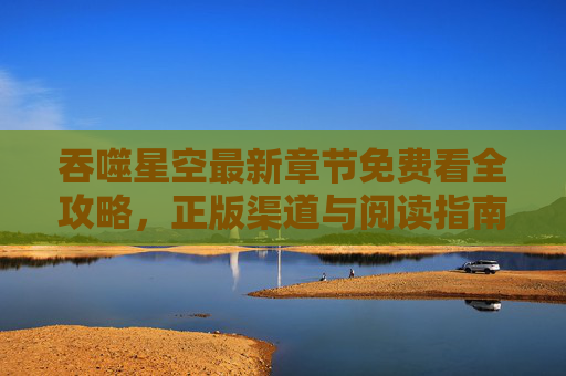 吞噬星空最新章节免费看全攻略,正版渠道与阅读指南,吞噬星空最新章节免费看全攻略,正版渠道与阅读指南 吞噬星空最新章节免费看全攻略,正版渠道与阅读指南,吞噬星空最新章节免费看全攻略,正版渠道与阅读指南