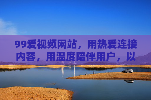 99爱视频网站,用热爱连接内容,用温度陪伴用户,以热爱连接,用温度陪伴 99爱视频网站,用热爱连接内容,用温度陪伴用户,以热爱连接,用温度陪伴